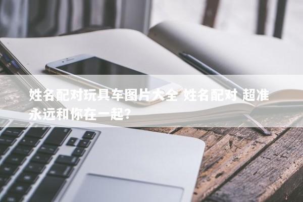 姓名配对玩具车图片大全 姓名配对 超准 永远和你在一起？